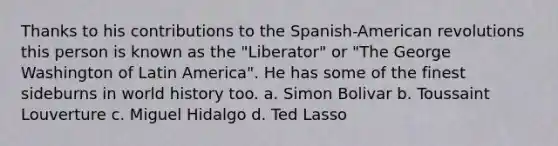 Thanks to his contributions to the Spanish-American revolutions this person is known as the "Liberator" or "The George Washington of Latin America". He has some of the finest sideburns in world history too. a. Simon Bolivar b. Toussaint Louverture c. Miguel Hidalgo d. Ted Lasso