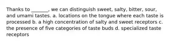 Thanks to _______, we can distinguish sweet, salty, bitter, sour, and umami tastes. a. locations on the tongue where each taste is processed b. a high concentration of salty and sweet receptors c. the presence of five categories of taste buds d. specialized taste receptors