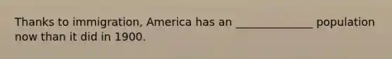 Thanks to immigration, America has an ______________ population now than it did in 1900.