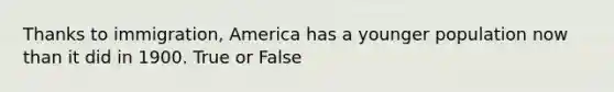 Thanks to immigration, America has a younger population now than it did in 1900. True or False