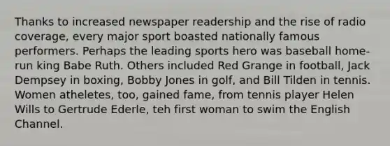 Thanks to increased newspaper readership and the rise of radio coverage, every major sport boasted nationally famous performers. Perhaps the leading sports hero was baseball home-run king Babe Ruth. Others included Red Grange in football, Jack Dempsey in boxing, Bobby Jones in golf, and Bill Tilden in tennis. Women atheletes, too, gained fame, from tennis player Helen Wills to Gertrude Ederle, teh first woman to swim the English Channel.