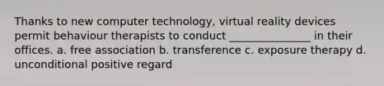 Thanks to new computer technology, virtual reality devices permit behaviour therapists to conduct _______________ in their offices. a. free association b. transference c. exposure therapy d. unconditional positive regard