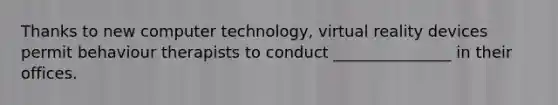 Thanks to new computer technology, virtual reality devices permit behaviour therapists to conduct _______________ in their offices.