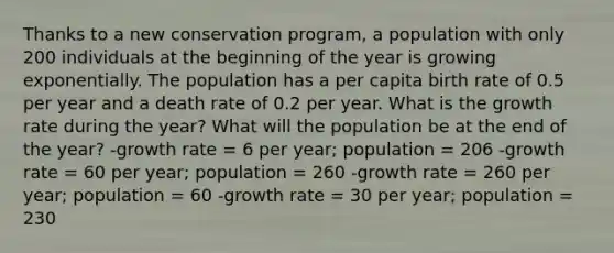 Thanks to a new conservation program, a population with only 200 individuals at the beginning of the year is growing exponentially. The population has a per capita birth rate of 0.5 per year and a death rate of 0.2 per year. What is the growth rate during the year? What will the population be at the end of the year? -growth rate = 6 per year; population = 206 -growth rate = 60 per year; population = 260 -growth rate = 260 per year; population = 60 -growth rate = 30 per year; population = 230