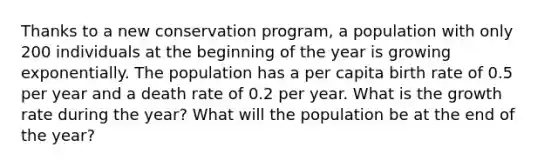 Thanks to a new conservation program, a population with only 200 individuals at the beginning of the year is growing exponentially. The population has a per capita birth rate of 0.5 per year and a death rate of 0.2 per year. What is the growth rate during the year? What will the population be at the end of the year?