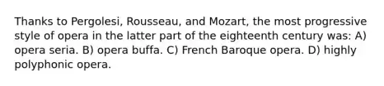 Thanks to Pergolesi, Rousseau, and Mozart, the most progressive style of opera in the latter part of the eighteenth century was: A) opera seria. B) opera buffa. C) French Baroque opera. D) highly polyphonic opera.