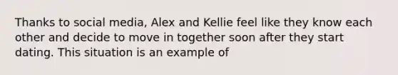 Thanks to social media, Alex and Kellie feel like they know each other and decide to move in together soon after they start dating. This situation is an example of