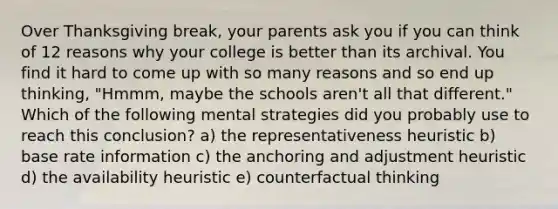 Over Thanksgiving break, your parents ask you if you can think of 12 reasons why your college is better than its archival. You find it hard to come up with so many reasons and so end up thinking, "Hmmm, maybe the schools aren't all that different." Which of the following mental strategies did you probably use to reach this conclusion? a) the representativeness heuristic b) base rate information c) the anchoring and adjustment heuristic d) the availability heuristic e) counterfactual thinking