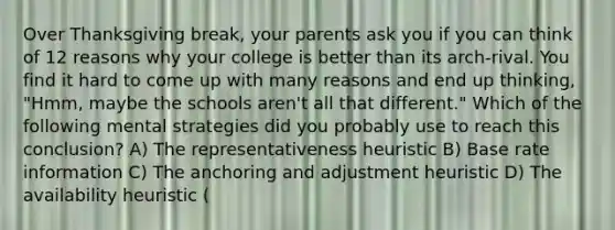 Over Thanksgiving break, your parents ask you if you can think of 12 reasons why your college is better than its arch-rival. You find it hard to come up with many reasons and end up thinking, "Hmm, maybe the schools aren't all that different." Which of the following mental strategies did you probably use to reach this conclusion? A) The representativeness heuristic B) Base rate information C) The anchoring and adjustment heuristic D) The availability heuristic (