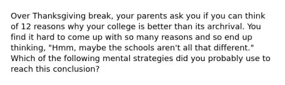 Over Thanksgiving break, your parents ask you if you can think of 12 reasons why your college is better than its archrival. You find it hard to come up with so many reasons and so end up thinking, "Hmm, maybe the schools aren't all that different." Which of the following mental strategies did you probably use to reach this conclusion?