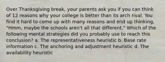 Over Thanksgiving break, your parents ask you if you can think of 12 reasons why your college is better than its arch rival. You find it hard to come up with many reasons and end up thinking, "Hmm, maybe the schools aren't all that different." Which of the following mental strategies did you probably use to reach this conclusion? a. The representativeness heuristic b. Base rate information c. The anchoring and adjustment heuristic d. The availability heuristic