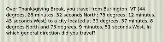 Over Thanksgiving Break, you travel from Burlington, VT (44 degrees, 28 minutes, 32 seconds North; 73 degrees, 12 minutes, 45 seconds West) to a city located at 39 degrees, 57 minutes, 8 degrees North and 75 degrees, 9 minutes, 51 seconds West. In which general direction did you travel?