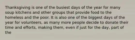 Thanksgiving is one of the busiest days of the year for many soup kitchens and other groups that provide food to the homeless and the poor. It is also one of the biggest days of the year for volunteers, as many more people decide to donate their time and efforts, making them, even if just for the day, part of the