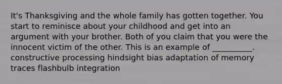 It's Thanksgiving and the whole family has gotten together. You start to reminisce about your childhood and get into an argument with your brother. Both of you claim that you were the innocent victim of the other. This is an example of __________. constructive processing hindsight bias adaptation of memory traces flashbulb integration