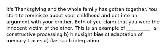 It's Thanksgiving and the whole family has gotten together. You start to reminisce about your childhood and get into an argument with your brother. Both of you claim that you were the innocent victim of the other. This is an example of __________. a) constructive processing b) hindsight bias c) adaptation of memory traces d) flashbulb integration