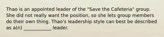 Thao is an appointed leader of the "Save the Cafeteria" group. She did not really want the position, so she lets group members do their own thing. Thao's leadership style can best be described as a(n) ____________ leader.