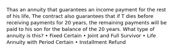 Thas an annuity that guarantees an income payment for the rest of his life, The contract also guarantees that if T dies before receiving payments for 20 years, the remaining payments will be paid to his son for the balance of the 20 years. What type of annuity is this? • Fixed Certain • Joint and Full Survivor • Life Annuity with Period Certain • Installment Refund