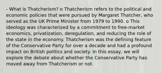 - What is Thatcherism? o Thatcherism refers to the political and economic policies that were pursued by Margaret Thatcher, who served as the UK Prime Minister from 1979 to 1990. o This ideology was characterized by a commitment to free-market economics, privatization, deregulation, and reducing the role of the state in the economy. Thatcherism was the defining feature of the Conservative Party for over a decade and had a profound impact on British politics and society. In this essay, we will explore the debate about whether the Conservative Party has moved away from Thatcherism or not.