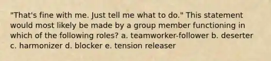 "That's fine with me. Just tell me what to do." This statement would most likely be made by a group member functioning in which of the following roles? a. teamworker-follower b. deserter c. harmonizer d. blocker e. tension releaser