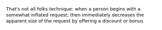 That's not all folks technique: when a person begins with a somewhat inflated request; then immediately decreases the apparent size of the request by offering a discount or bonus