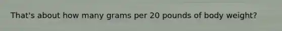 That's about how many grams per 20 pounds of body weight?