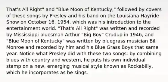 That's All Right" and "Blue Moon of Kentucky," followed by covers of these songs by Presley and his band on the Louisiana Hayride Show on October 16, 1954, which was his introduction to the entertainment world. "That's All Right" was written and recorded by Mississippi bluesman Arthur "Big Boy" Crudup in 1946, and "Blue Moon of Kentucky" was written by bluegrass musician Bill Monroe and recorded by him and his Blue Grass Boys that same year. Notice what Presley did with these two songs: by combining blues with country and western, he puts his own individual stamp on a new, emerging musical style known as Rockabilly, which he incorporates as he sings.