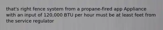 that's right fence system from a propane-fired app Appliance with an input of 120,000 BTU per hour must be at least feet from the service regulator