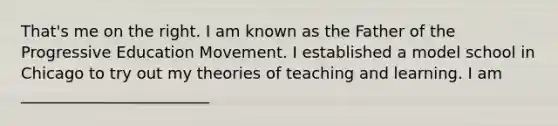 That's me on the right. I am known as the Father of the Progressive Education Movement. I established a model school in Chicago to try out my theories of teaching and learning. I am ________________________