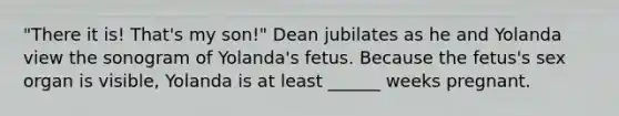 "There it is! That's my son!" Dean jubilates as he and Yolanda view the sonogram of Yolanda's fetus. Because the fetus's sex organ is visible, Yolanda is at least ______ weeks pregnant.