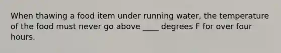 When thawing a food item under running water, the temperature of the food must never go above ____ degrees F for over four hours.