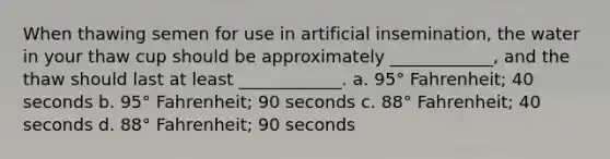 When thawing semen for use in artificial insemination, the water in your thaw cup should be approximately ____________, and the thaw should last at least ____________. a. 95° Fahrenheit; 40 seconds b. 95° Fahrenheit; 90 seconds c. 88° Fahrenheit; 40 seconds d. 88° Fahrenheit; 90 seconds