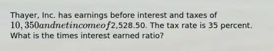 Thayer, Inc. has earnings before interest and taxes of 10,350 and net income of2,528.50. The tax rate is 35 percent. What is the times interest earned ratio?