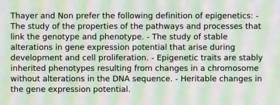 Thayer and Non prefer the following definition of epigenetics: - The study of the properties of the pathways and processes that link the genotype and phenotype. - The study of stable alterations in gene expression potential that arise during development and cell proliferation. - Epigenetic traits are stably inherited phenotypes resulting from changes in a chromosome without alterations in the DNA sequence. - Heritable changes in the gene expression potential.