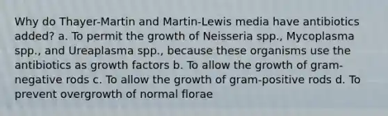 Why do Thayer-Martin and Martin-Lewis media have antibiotics added? a. To permit the growth of Neisseria spp., Mycoplasma spp., and Ureaplasma spp., because these organisms use the antibiotics as growth factors b. To allow the growth of gram-negative rods c. To allow the growth of gram-positive rods d. To prevent overgrowth of normal florae