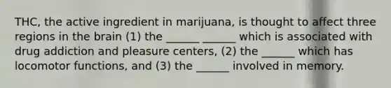 THC, the active ingredient in marijuana, is thought to affect three regions in <a href='https://www.questionai.com/knowledge/kLMtJeqKp6-the-brain' class='anchor-knowledge'>the brain</a> (1) the ______ ______ which is associated with drug addiction and pleasure centers, (2) the ______ which has locomotor functions, and (3) the ______ involved in memory.