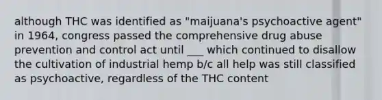 although THC was identified as "maijuana's psychoactive agent" in 1964, congress passed the comprehensive drug abuse prevention and control act until ___ which continued to disallow the cultivation of industrial hemp b/c all help was still classified as psychoactive, regardless of the THC content