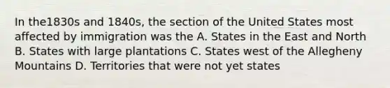 In the1830s and 1840s, the section of the United States most affected by immigration was the A. States in the East and North B. States with large plantations C. States west of the Allegheny Mountains D. Territories that were not yet states