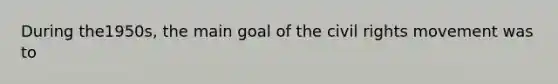 During the1950s, the main goal of the civil rights movement was to