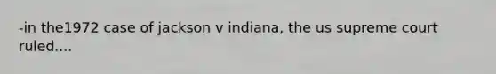 -in the1972 case of jackson v indiana, the us supreme court ruled....