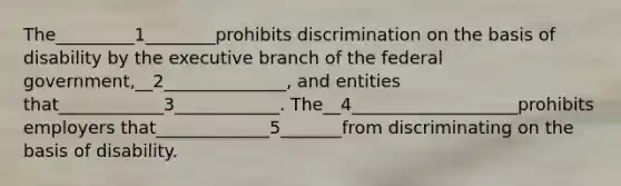 The_________1________prohibits discrimination on the basis of disability by <a href='https://www.questionai.com/knowledge/kBllUhZHhd-the-executive-branch' class='anchor-knowledge'>the executive branch</a> of the federal government,__2______________, and entities that____________3____________. The__4___________________prohibits employers that_____________5_______from discriminating on the basis of disability.