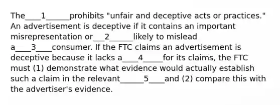 The____1______prohibits "unfair and deceptive acts or practices." An advertisement is deceptive if it contains an important misrepresentation or___2______likely to mislead a____3____consumer. If the FTC claims an advertisement is deceptive because it lacks a____4_____for its claims, the FTC must (1) demonstrate what evidence would actually establish such a claim in the relevant______5____and (2) compare this with the advertiser's evidence.