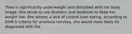 Thea is significantly underweight and disturbed with her body image. She tends to use diuretics and laxatives to keep her weight low. She senses a lack of control over eating. According to DSM-5 criteria for anorexia nervosa, she would most likely be diagnosed with the