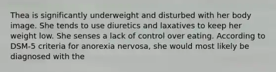 Thea is significantly underweight and disturbed with her body image. She tends to use diuretics and laxatives to keep her weight low. She senses a lack of control over eating. According to DSM-5 criteria for anorexia nervosa, she would most likely be diagnosed with the