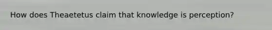 How does Theaetetus claim that knowledge is perception?