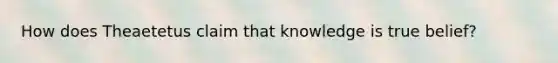 How does Theaetetus claim that knowledge is true belief?