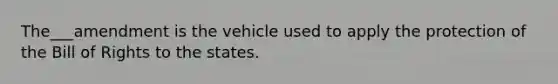 The___amendment is the vehicle used to apply the protection of the Bill of Rights to the states.