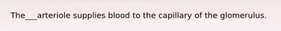The___arteriole supplies blood to the capillary of the glomerulus.