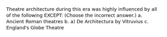 Theatre architecture during this era was highly influenced by all of the following EXCEPT: (Choose the incorrect answer.) a. Ancient Roman theatres b. a) De Architectura by Vitruvius c. England's Globe Theatre