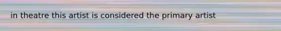 in theatre this artist is considered the primary artist