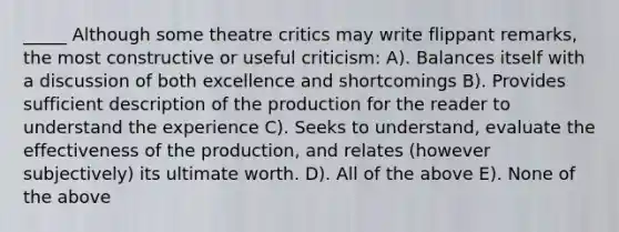 _____ Although some theatre critics may write flippant remarks, the most constructive or useful criticism: A). Balances itself with a discussion of both excellence and shortcomings B). Provides sufficient description of the production for the reader to understand the experience C). Seeks to understand, evaluate the effectiveness of the production, and relates (however subjectively) its ultimate worth. D). All of the above E). None of the above